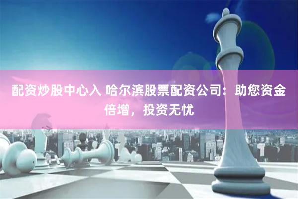 配资炒股中心入 哈尔滨股票配资公司：助您资金倍增，投资无忧