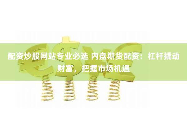配资炒股网站专业必选 内盘期货配资：杠杆撬动财富，把握市场机遇
