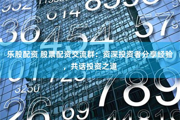 乐股配资 股票配资交流群：资深投资者分享经验，共话投资之道