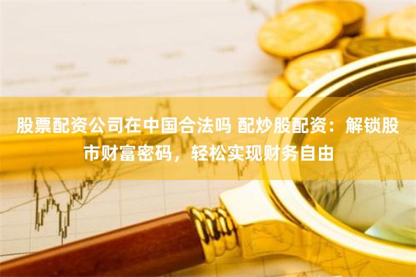 股票配资公司在中国合法吗 配炒股配资：解锁股市财富密码，轻松实现财务自由