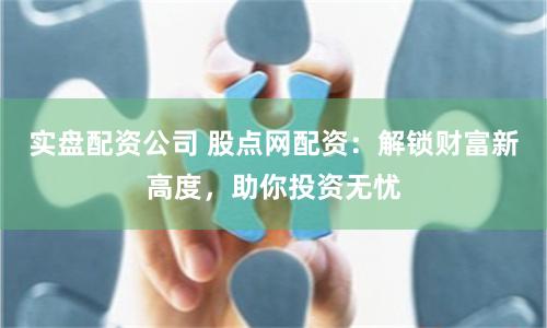 实盘配资公司 股点网配资：解锁财富新高度，助你投资无忧