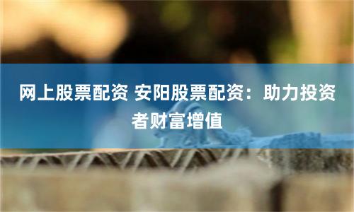 网上股票配资 安阳股票配资：助力投资者财富增值