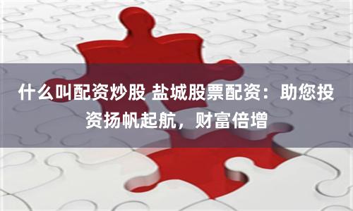什么叫配资炒股 盐城股票配资：助您投资扬帆起航，财富倍增