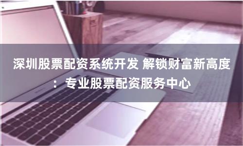 深圳股票配资系统开发 解锁财富新高度：专业股票配资服务中心
