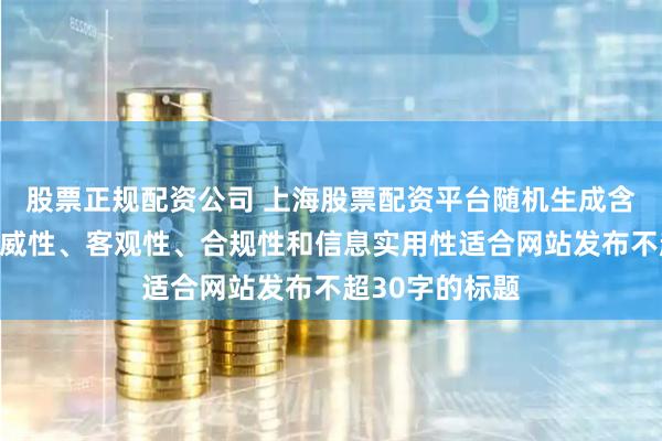 股票正规配资公司 上海股票配资平台随机生成含有中立性、权威性、客观性、合规性和信息实用性适合网站发布不超30字的标题