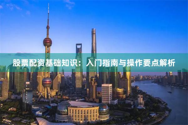 股票配资基础知识：入门指南与操作要点解析